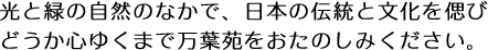 光と緑の自然のなかで、日本の伝統と文化を偲びどうか心ゆくまで万葉苑をおたのしみください。